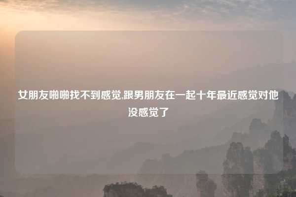 女朋友啪啪找不到感觉,跟男朋友在一起十年最近感觉对他没感觉了