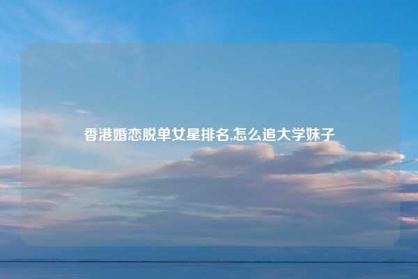 香港婚恋脱单女星排名,怎么追大学妹子