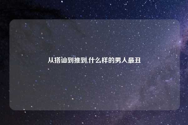 从搭讪到推到,什么样的男人最丑