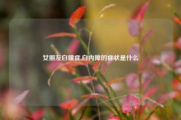 女朋友白瞳症,白内障的症状是什么