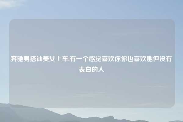 奔驰男搭讪美女上车,有一个感觉喜欢你你也喜欢她但没有表白的人
