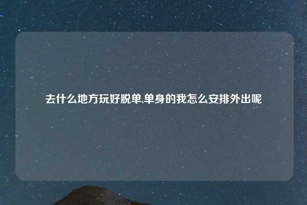 去什么地方玩好脱单,单身的我怎么安排外出呢