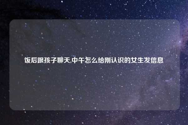 饭后跟孩子聊天,中午怎么给刚认识的女生发信息