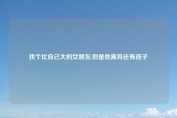 找个比自己大的女朋友,但是他离异还有孩子