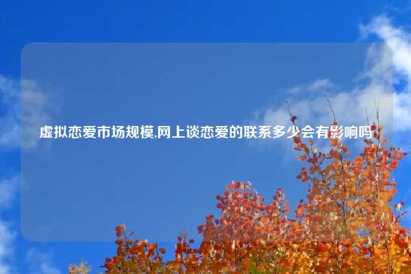 虚拟恋爱市场规模,网上谈恋爱的联系多少会有影响吗