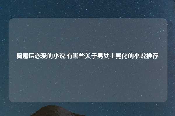 离婚后恋爱的小说,有哪些关于男女主黑化的小说推荐