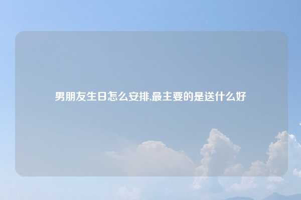 男朋友生日怎么安排,最主要的是送什么好