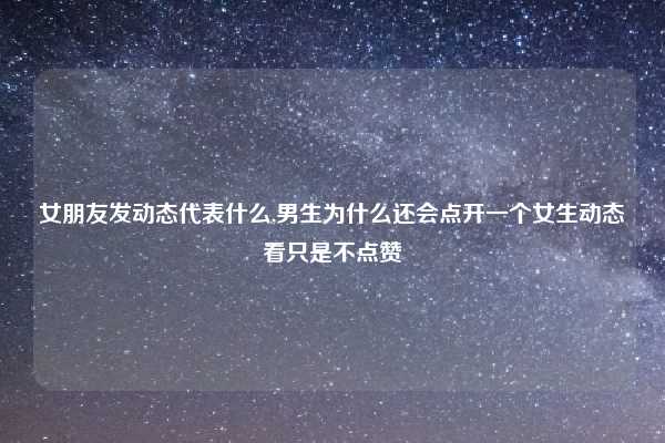 女朋友发动态代表什么,男生为什么还会点开一个女生动态看只是不点赞