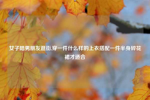 女子陪男朋友逛街,穿一件什么样的上衣搭配一件半身碎花裙才适合