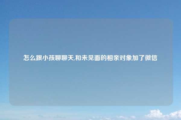 怎么跟小孩聊聊天,和未见面的相亲对象加了微信