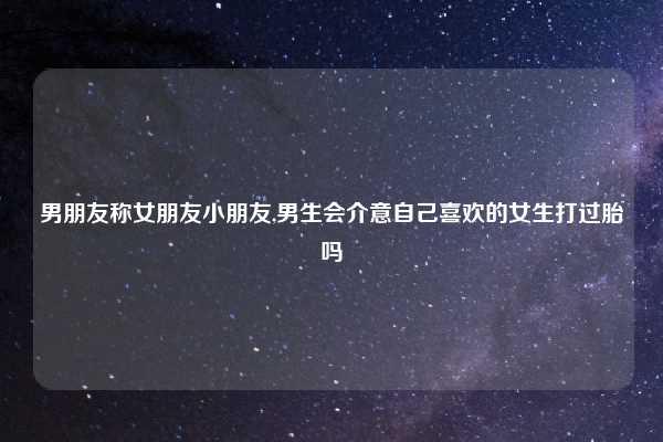 男朋友称女朋友小朋友,男生会介意自己喜欢的女生打过胎吗