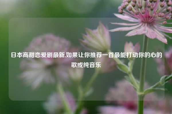 日本高甜恋爱剧最新,如果让你推荐一首最能打动你的心的歌或纯音乐