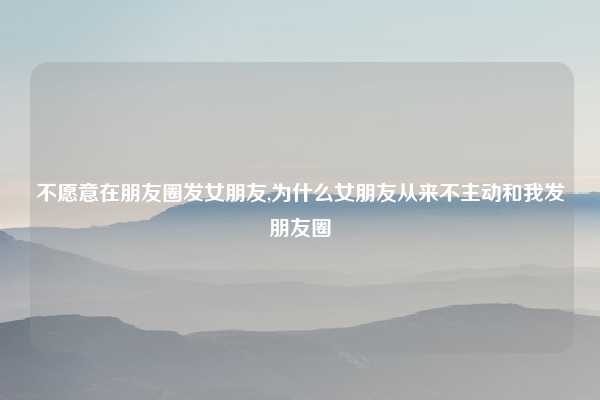 不愿意在朋友圈发女朋友,为什么女朋友从来不主动和我发朋友圈