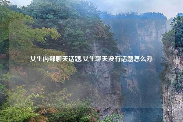 女生内部聊天话题,女生聊天没有话题怎么办