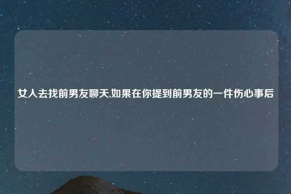 女人去找前男友聊天,如果在你提到前男友的一件伤心事后