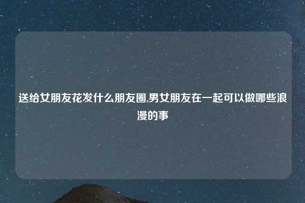 送给女朋友花发什么朋友圈,男女朋友在一起可以做哪些浪漫的事