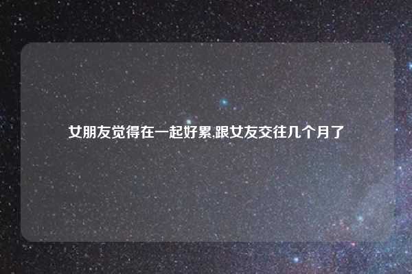 女朋友觉得在一起好累,跟女友交往几个月了