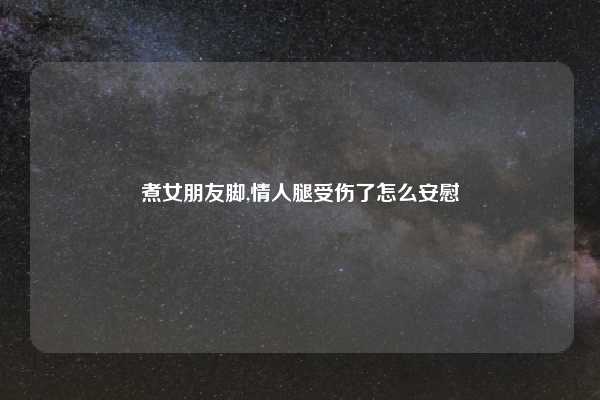 煮女朋友脚,情人腿受伤了怎么安慰