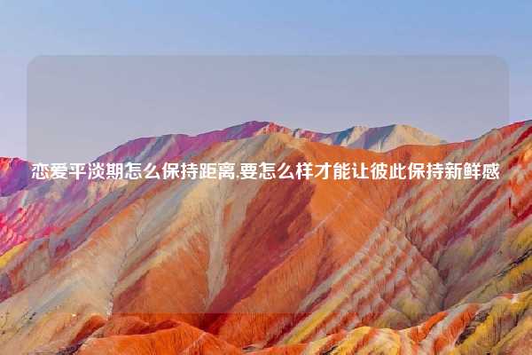 恋爱平淡期怎么保持距离,要怎么样才能让彼此保持新鲜感