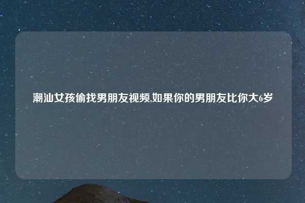 潮汕女孩偷找男朋友视频,如果你的男朋友比你大6岁