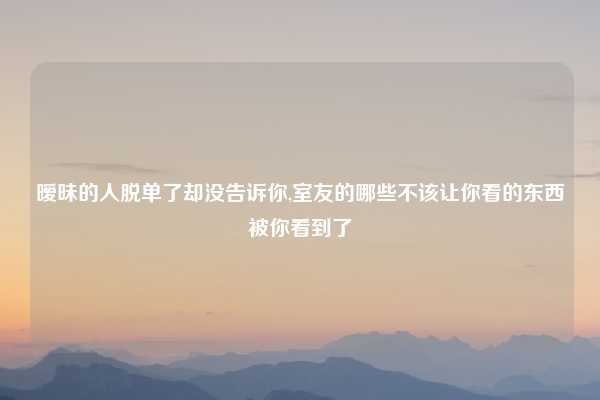 暧昧的人脱单了却没告诉你,室友的哪些不该让你看的东西被你看到了