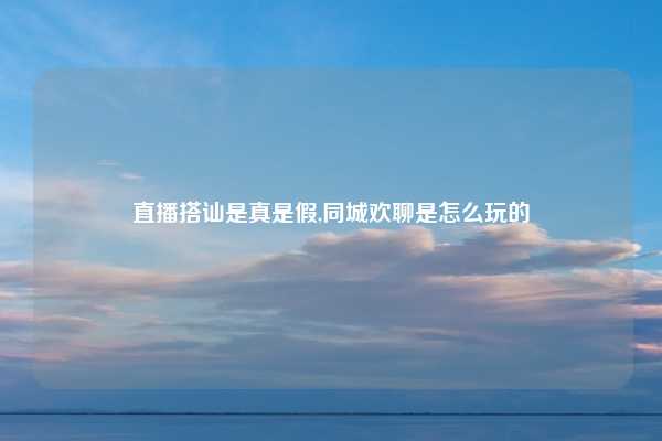 直播搭讪是真是假,同城欢聊是怎么玩的