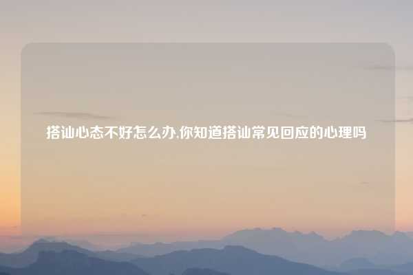 搭讪心态不好怎么办,你知道搭讪常见回应的心理吗