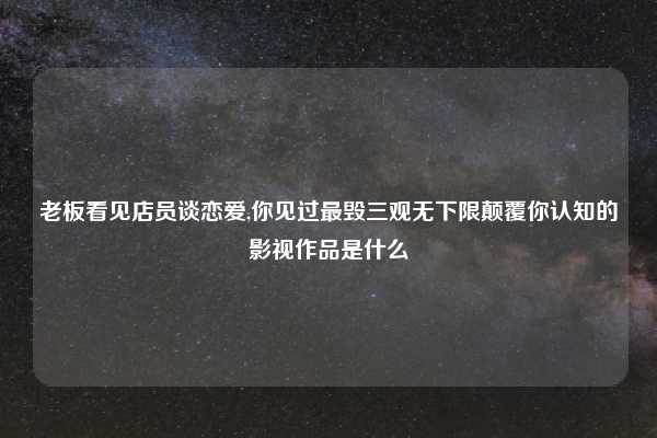 老板看见店员谈恋爱,你见过最毁三观无下限颠覆你认知的影视作品是什么