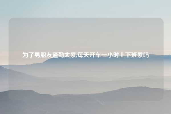 为了男朋友通勤太累,每天开车一小时上下班累吗