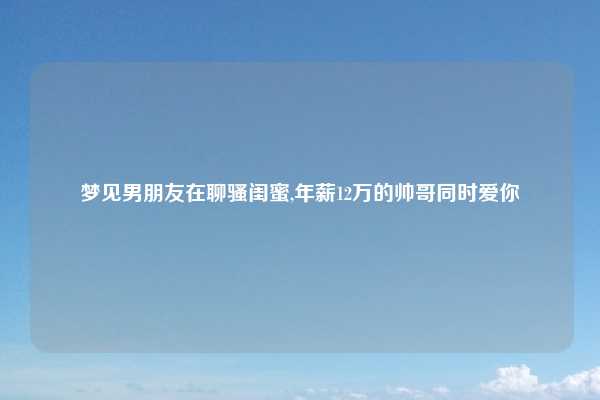 梦见男朋友在聊骚闺蜜,年薪12万的帅哥同时爱你