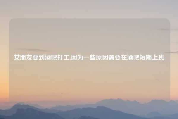 女朋友要到酒吧打工,因为一些原因需要在酒吧短期上班