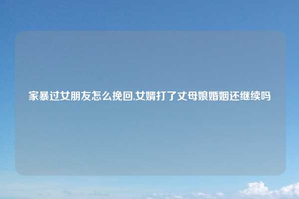 家暴过女朋友怎么挽回,女婿打了丈母娘婚姻还继续吗