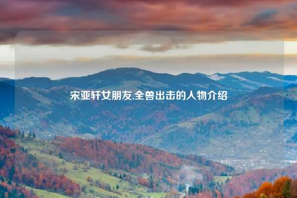 宋亚轩女朋友,全兽出击的人物介绍