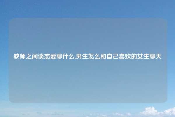 教师之间谈恋爱聊什么,男生怎么和自己喜欢的女生聊天