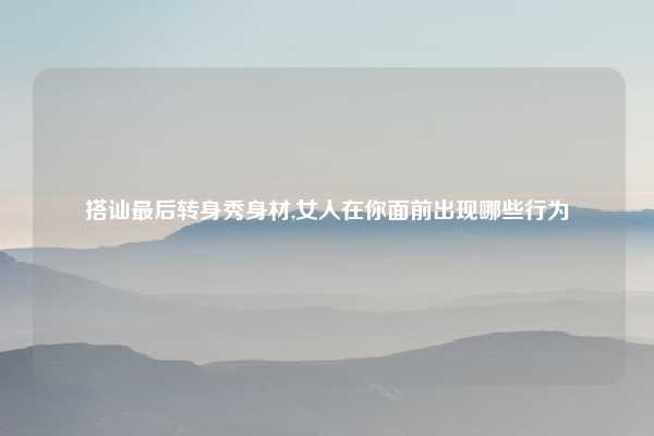 搭讪最后转身秀身材,女人在你面前出现哪些行为