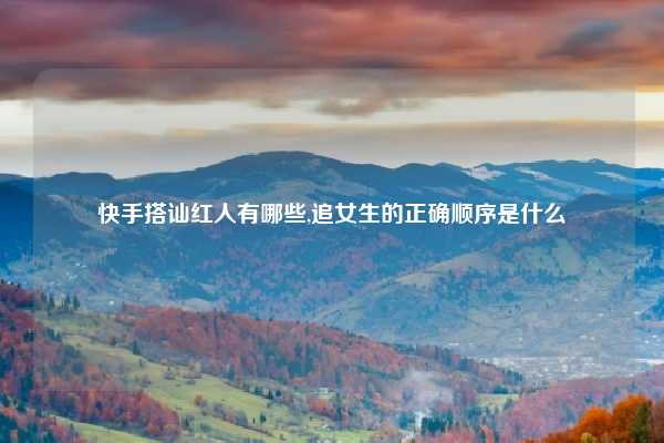 快手搭讪红人有哪些,追女生的正确顺序是什么