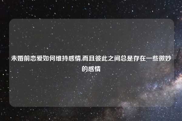 未婚前恋爱如何维持感情,而且彼此之间总是存在一些微妙的感情