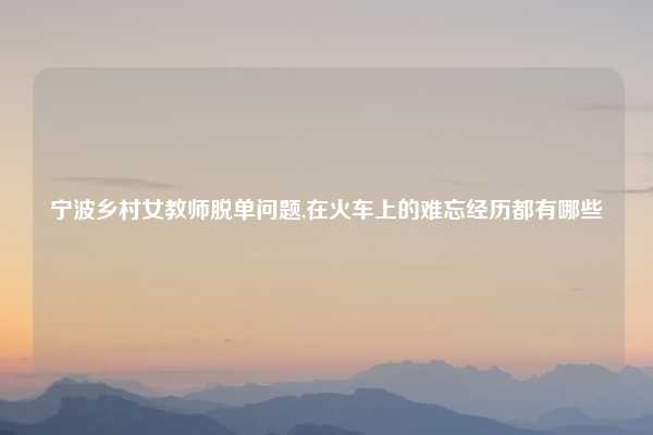 宁波乡村女教师脱单问题,在火车上的难忘经历都有哪些
