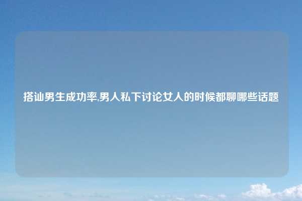 搭讪男生成功率,男人私下讨论女人的时候都聊哪些话题