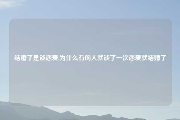 结婚了是谈恋爱,为什么有的人就谈了一次恋爱就结婚了