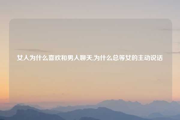 女人为什么喜欢和男人聊天,为什么总等女的主动说话