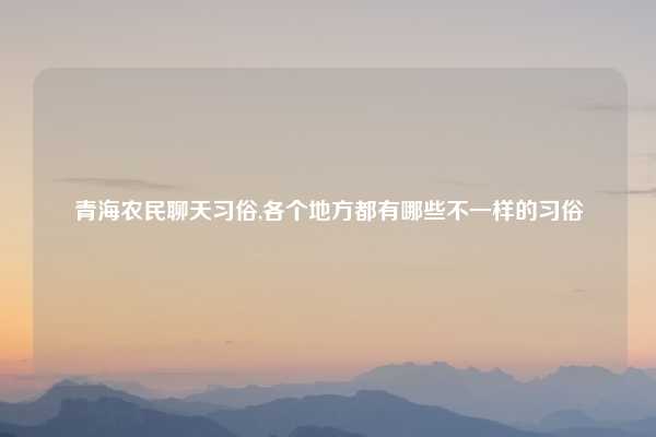 青海农民聊天习俗,各个地方都有哪些不一样的习俗