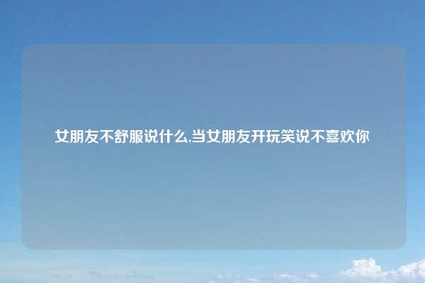 女朋友不舒服说什么,当女朋友开玩笑说不喜欢你