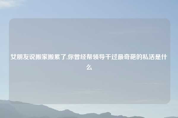 女朋友说搬家搬累了,你曾经帮领导干过最奇葩的私活是什么