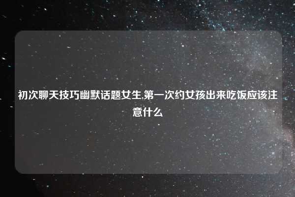 初次聊天技巧幽默话题女生,第一次约女孩出来吃饭应该注意什么