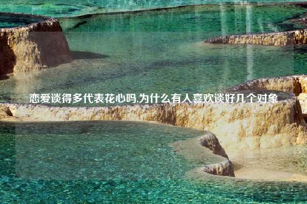 恋爱谈得多代表花心吗,为什么有人喜欢谈好几个对象