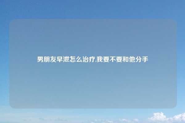 男朋友早泄怎么治疗,我要不要和他分手