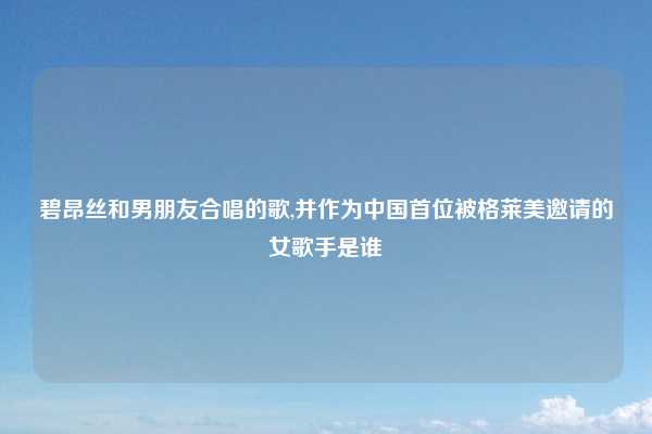 碧昂丝和男朋友合唱的歌,并作为中国首位被格莱美邀请的女歌手是谁