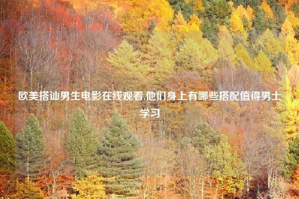 欧美搭讪男生电影在线观看,他们身上有哪些搭配值得男士学习