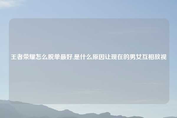 王者荣耀怎么脱单最好,是什么原因让现在的男女互相敌视